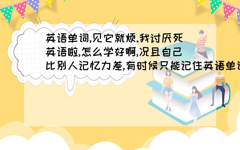 英语单词,见它就烦.我讨厌死英语啦,怎么学好啊,况且自己比别人记忆力差,有时候只能记住英语单词,纠结死了.但是又不能.唉,杯具啦