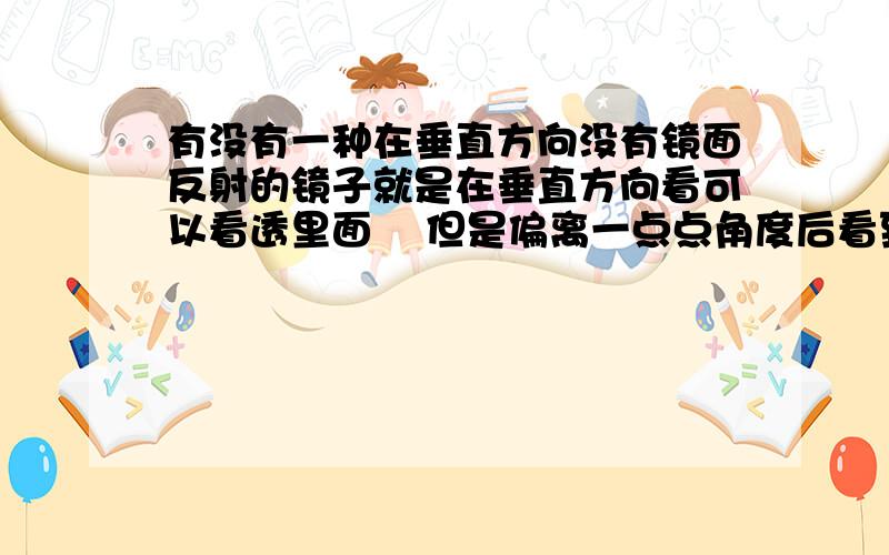 有没有一种在垂直方向没有镜面反射的镜子就是在垂直方向看可以看透里面    但是偏离一点点角度后看到的就是镜面发射了 ··   求专业人士回答      满意后提高赏金