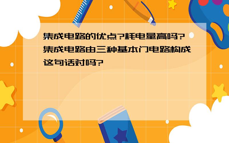 集成电路的优点?耗电量高吗?集成电路由三种基本门电路构成这句话对吗?