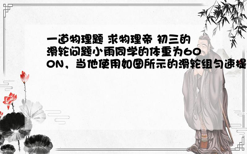 一道物理题 求物理帝 初三的滑轮问题小雨同学的体重为600N，当他使用如图所示的滑轮组匀速提升水中的体积为0.01m^3 的重为500N的物体A时（物重始终未出水面），物体在水中所受的浮力为100