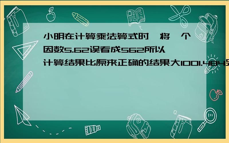 小明在计算乘法算式时,将一个因数5.62误看成562所以计算结果比原来正确的结果大1001.484另一个因数是多少