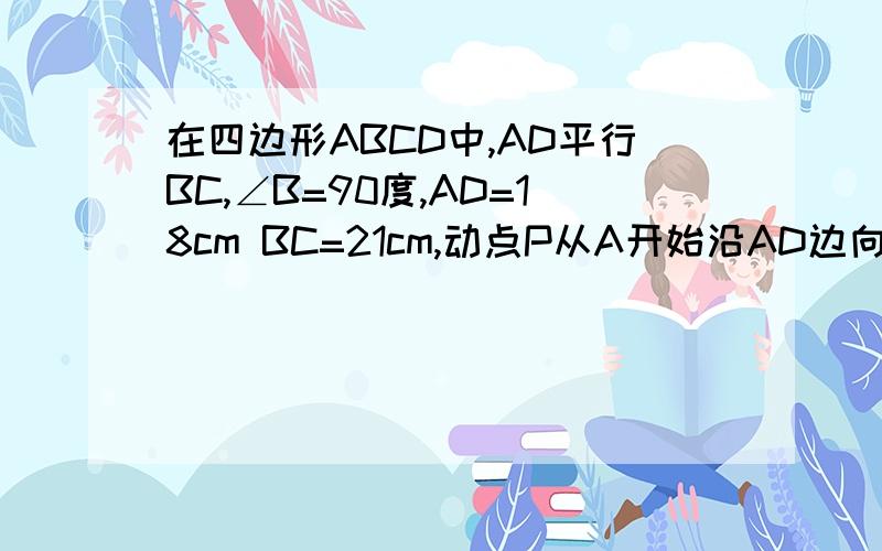 在四边形ABCD中,AD平行BC,∠B=90度,AD=18cm BC=21cm,动点P从A开始沿AD边向D以1cm/秒的速度运动,动点Q从C点开始沿CB边以2cm/秒的速度运动,P、Q分别从点A、C同时出发,当其中一点到达端点时,另一点也随