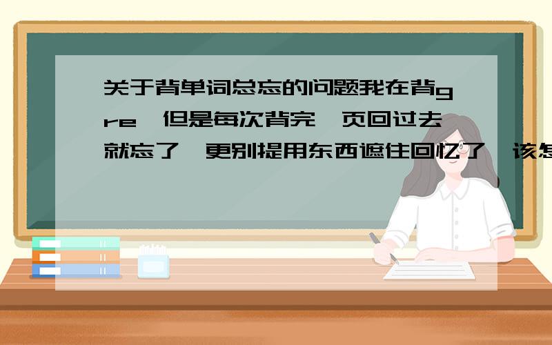 关于背单词总忘的问题我在背gre,但是每次背完一页回过去就忘了,更别提用东西遮住回忆了,该怎么办