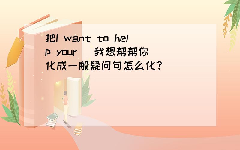 把I want to help your (我想帮帮你）化成一般疑问句怎么化?