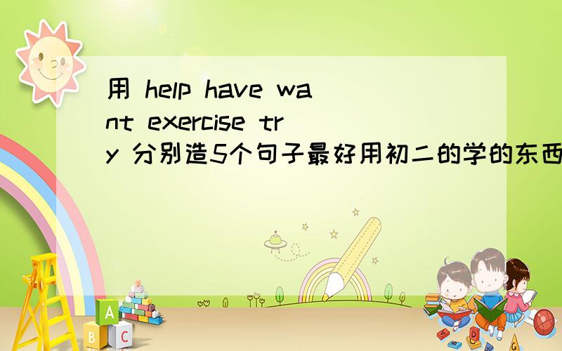 用 help have want exercise try 分别造5个句子最好用初二的学的东西来回答