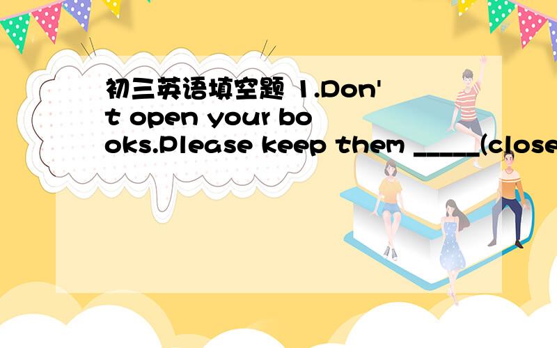 初三英语填空题 1.Don't open your books.Please keep them _____(close).2.If anyone is ill here,the doctor must ______ (send) for.3.-The electric fan can_____ blow away the terrible smell in the room,can it?-It's hard to say,but you may have a tr