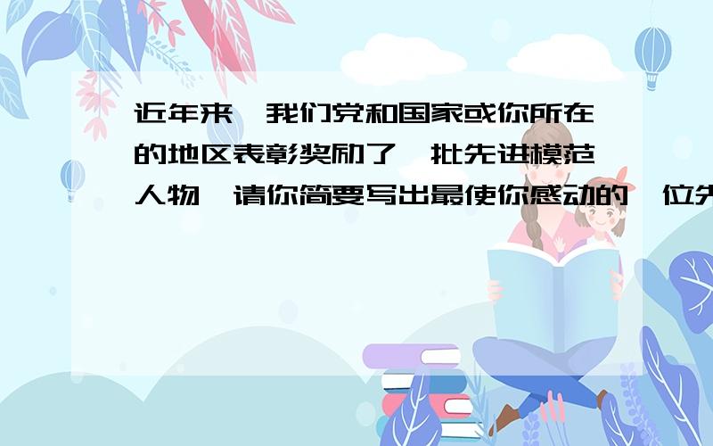 近年来,我们党和国家或你所在的地区表彰奖励了一批先进模范人物,请你简要写出最使你感动的一位先进模范人物的事迹.