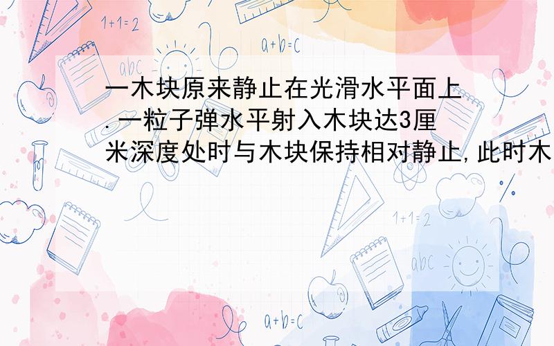 一木块原来静止在光滑水平面上.一粒子弹水平射入木块达3厘米深度处时与木块保持相对静止,此时木块前进了1厘米.设子弹在木块中所受阻力恒定,上述过程中子弹动能减少了400焦,问：（1）