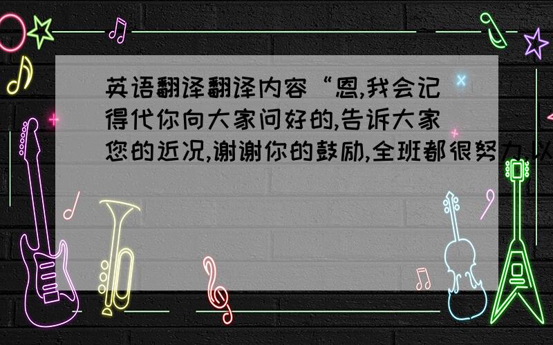 英语翻译翻译内容“恩,我会记得代你向大家问好的,告诉大家您的近况,谢谢你的鼓励,全班都很努力,以后多联系,有机会的话好想来你家里做客.katie 向来是那么友好,在我们心里留下了深刻印