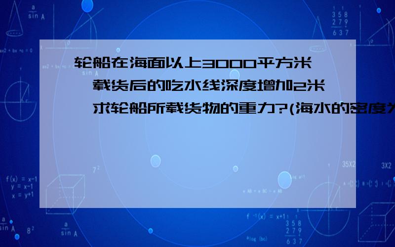 轮船在海面以上3000平方米,载货后的吃水线深度增加2米,求轮船所载货物的重力?(海水的密度为1.03×1000)