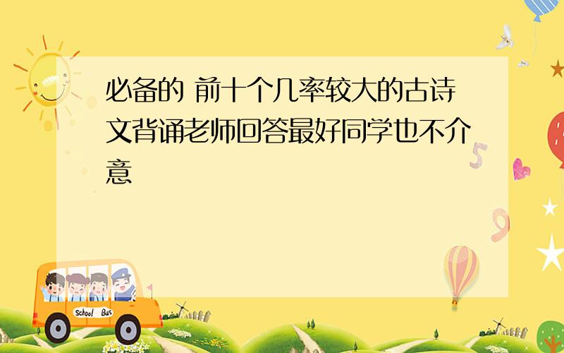 必备的 前十个几率较大的古诗文背诵老师回答最好同学也不介意