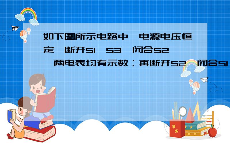 如下图所示电路中,电源电压恒定,断开S1、S3,闭合S2,两电表均有示数；再断开S2,闭合S1、S3,此时两电表的示数与前者相比,电流表_________,电压表示数________,电流表与电压表示数的比值_________.（