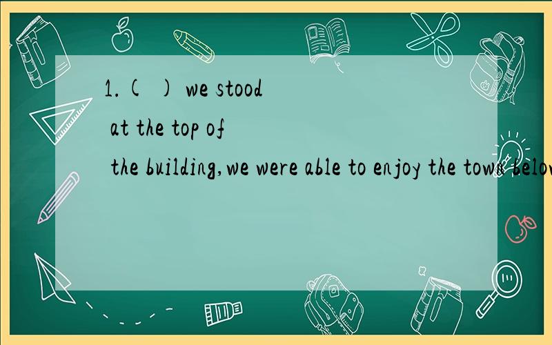 1.( ) we stood at the top of the building,we were able to enjoy the town below clearly.A.As B.Although C.Unless D.Since请给我个理由,