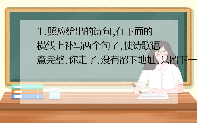 1.照应给出的诗句,在下面的横线上补写两个句子,使诗歌语意完整.你走了,没有留下地址,只留下一串笑容在夕阳里；你走了,没有和谁说起,＿＿＿＿＿＿＿＿＿＿＿；你走了,没有说去哪里,只