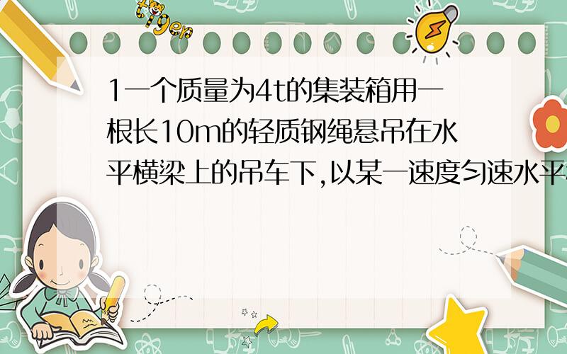 1一个质量为4t的集装箱用一根长10m的轻质钢绳悬吊在水平横梁上的吊车下,以某一速度匀速水平移动当吊车突然紧急刹车停止运动后,集装箱会因为具有惯性而继续往前摆动,若经过2s的时间偏