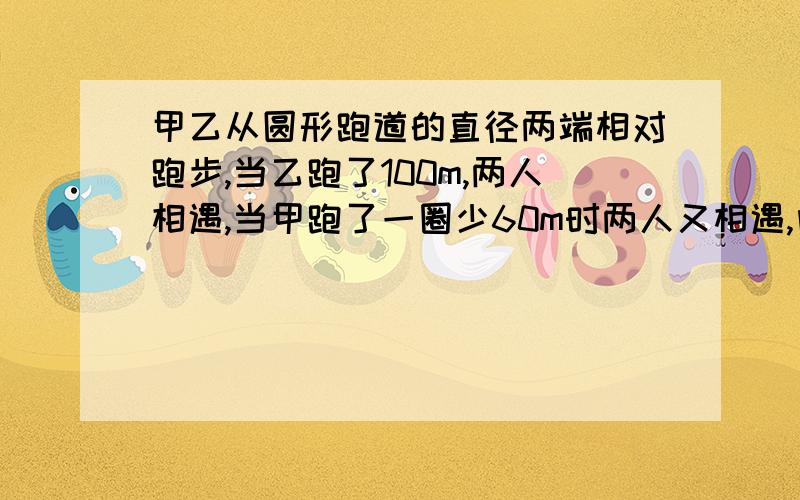 甲乙从圆形跑道的直径两端相对跑步,当乙跑了100m,两人相遇,当甲跑了一圈少60m时两人又相遇,问跑道长