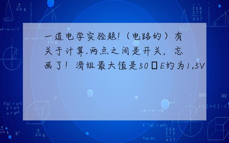 一道电学实验题!（电路的）有关于计算.两点之间是开关，忘画了！滑组最大值是50ΩE约为1,5V