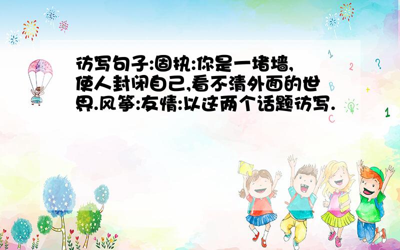 彷写句子:固执:你是一堵墙,使人封闭自己,看不清外面的世界.风筝:友情:以这两个话题彷写.