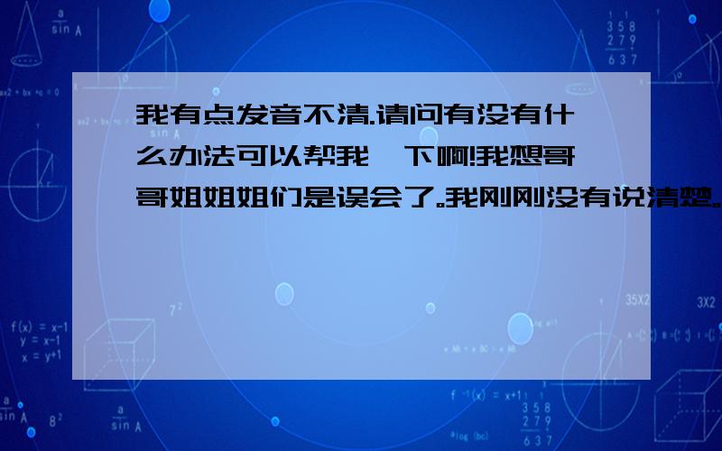 我有点发音不清.请问有没有什么办法可以帮我一下啊!我想哥哥姐姐姐们是误会了。我刚刚没有说清楚。我说汉语就不清晰了。更别说是英语了如有可以改正的办法。小弟这里先行谢过了！