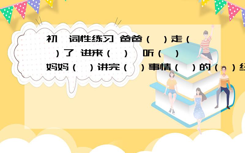 初一词性练习 爸爸（ ）走（ ）了 进来（ ）,听（ ）妈妈（ ）讲完（ ）事情（ ）的（ ）经过（ ）,他 静静地( )点燃一支( )烟,慢慢地( )对( )我（ ）说：