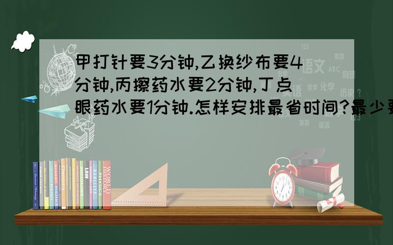 甲打针要3分钟,乙换纱布要4分钟,丙擦药水要2分钟,丁点眼药水要1分钟.怎样安排最省时间?最少要几分钟