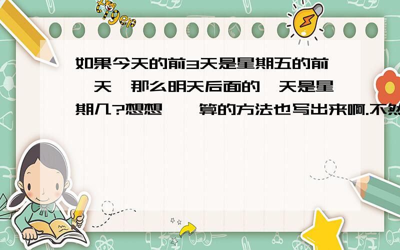 如果今天的前3天是星期五的前一天,那么明天后面的一天是星期几?想想……算的方法也写出来啊.不然我怎么知道你的是对的.