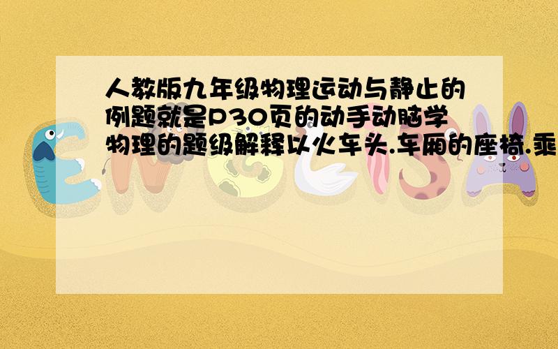 人教版九年级物理运动与静止的例题就是P30页的动手动脑学物理的题级解释以火车头.车厢的座椅.乘客.路边的树木.房屋为参照物填空:在平缓行驶的列车上,放在行李架上的物品相对于____是静