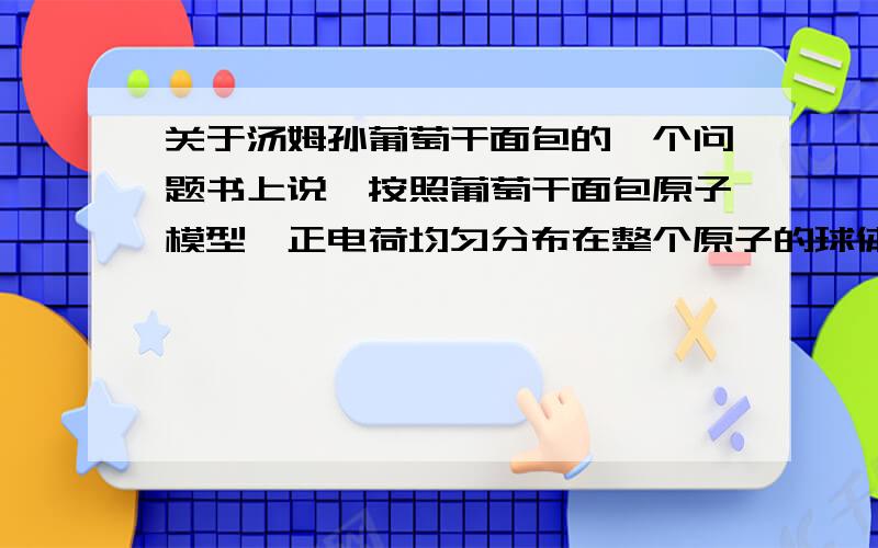 关于汤姆孙葡萄干面包的一个问题书上说,按照葡萄干面包原子模型,正电荷均匀分布在整个原子的球体中,那么正电荷的高速α粒子应都能穿过金箔.为什么?如果均匀分布的话,α粒子不应该被正