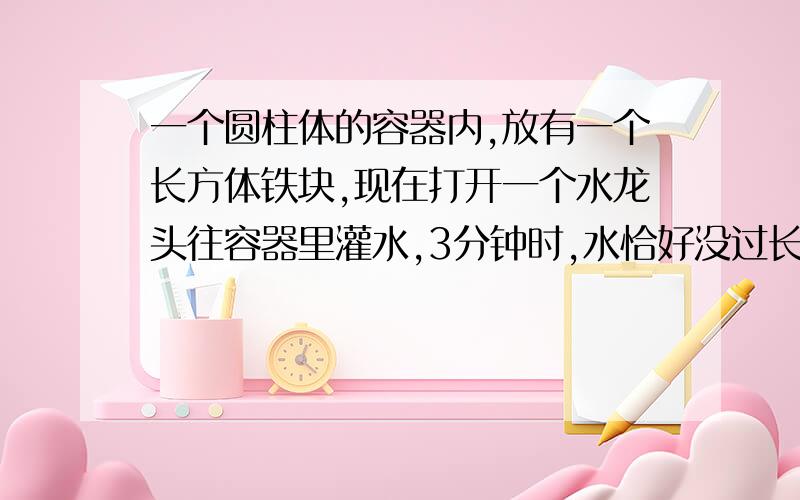 一个圆柱体的容器内,放有一个长方体铁块,现在打开一个水龙头往容器里灌水,3分钟时,水恰好没过长方体的顶面,又过18分钟,水灌满容器,已知容器的高度为50cm,长方体的高度为20cm.那么,长方体