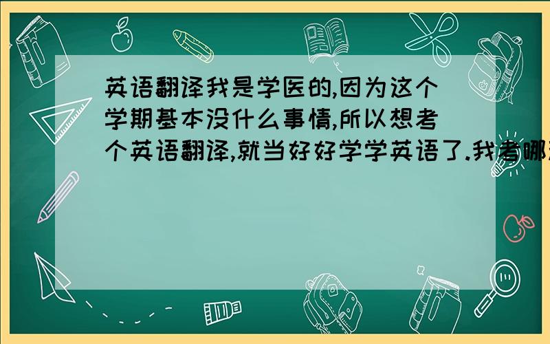 英语翻译我是学医的,因为这个学期基本没什么事情,所以想考个英语翻译,就当好好学学英语了.我考哪种比较合适呢?（好像目前有好几种翻译证书吧） 还有,我想自学,需要买些什么书呢?