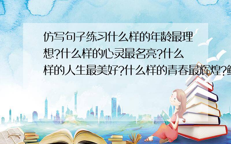 仿写句子练习什么样的年龄最理想?什么样的心灵最名亮?什么样的人生最美好?什么样的青春最辉煌?鲜花说,我开放的年龄多妩媚 ；月亮说,————海燕说,————太阳说,————