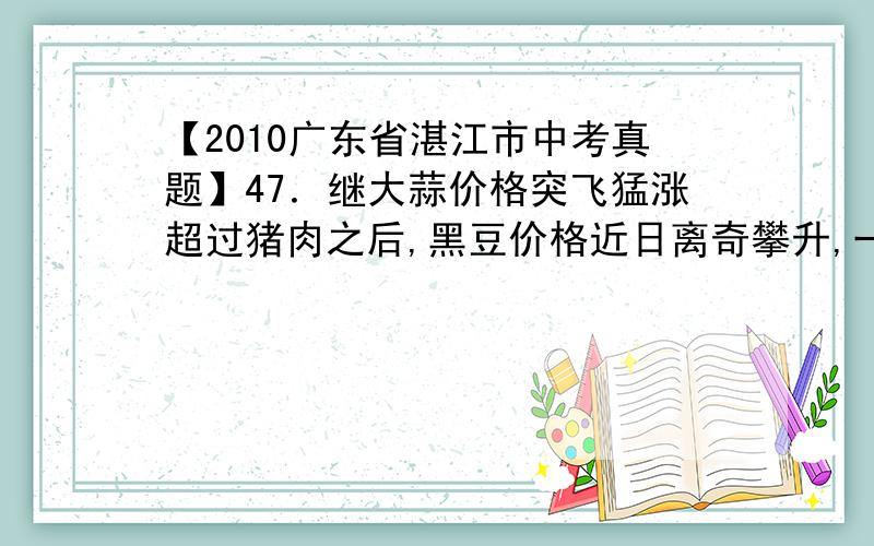 【2010广东省湛江市中考真题】47．继大蒜价格突飞猛涨超过猪肉之后,黑豆价格近日离奇攀升,一度超过肉价.往年2、3元都卖不出去的黑豆,如今俨然成为菜市场的新晋明星,最高达到13元多一斤,