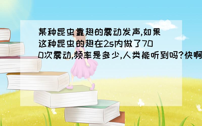 某种昆虫靠翅的震动发声,如果这种昆虫的翅在2s内做了700次震动,频率是多少,人类能听到吗?快啊!我们的物理作业~谢了呃!呵呵