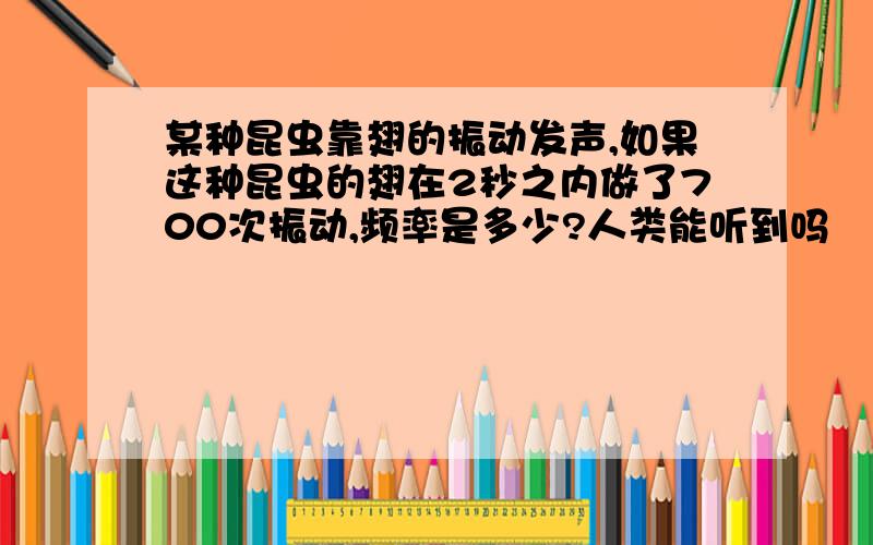 某种昆虫靠翅的振动发声,如果这种昆虫的翅在2秒之内做了700次振动,频率是多少?人类能听到吗