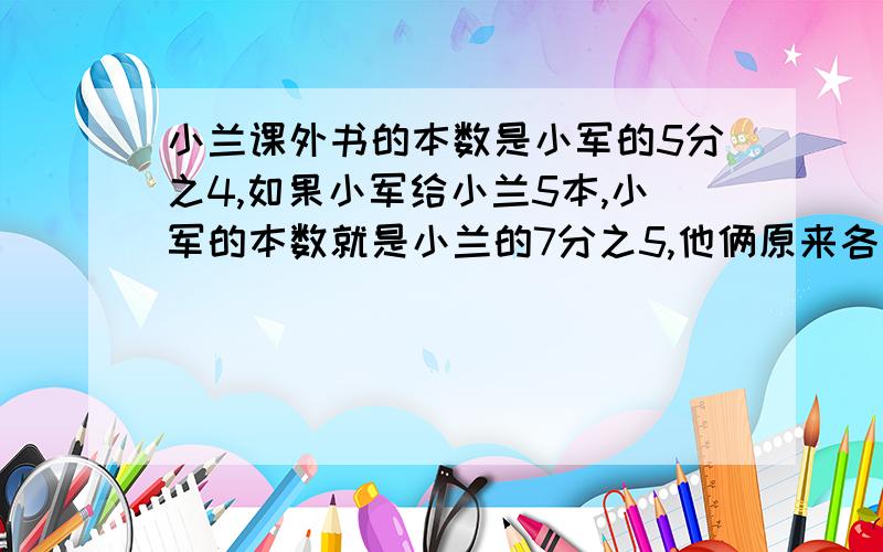 小兰课外书的本数是小军的5分之4,如果小军给小兰5本,小军的本数就是小兰的7分之5,他俩原来各有多少本