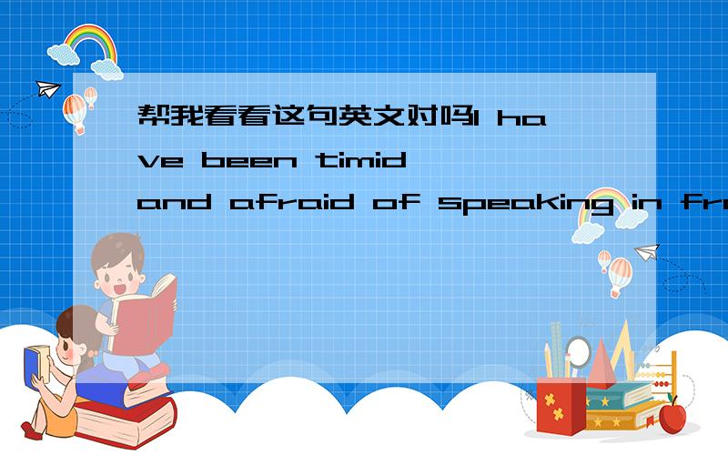 帮我看看这句英文对吗I have been timid and afraid of speaking in front of people.一直以来我都很胆怯，害怕在人前说话。