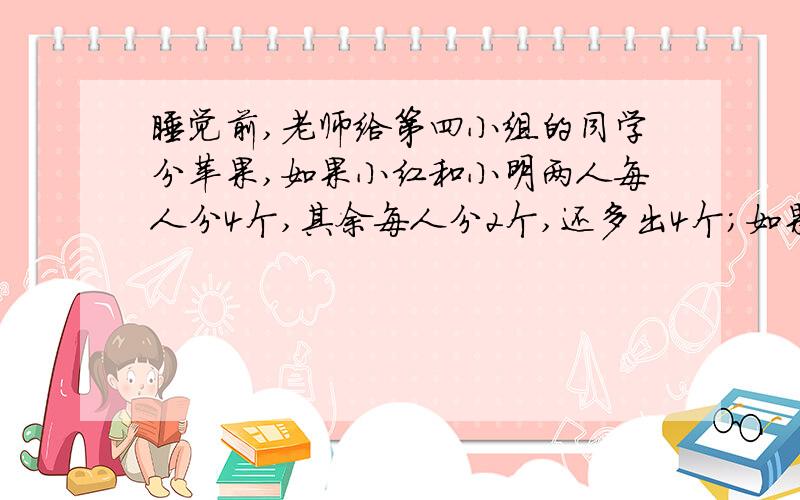 睡觉前,老师给第四小组的同学分苹果,如果小红和小明两人每人分4个,其余每人分2个,还多出4个；如果小红一人分6个,其余每人分4个,又差12个.第四小组有多少人?老师给第四小组带去了多少苹