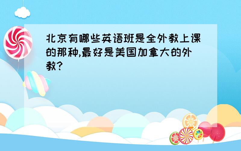 北京有哪些英语班是全外教上课的那种,最好是美国加拿大的外教?