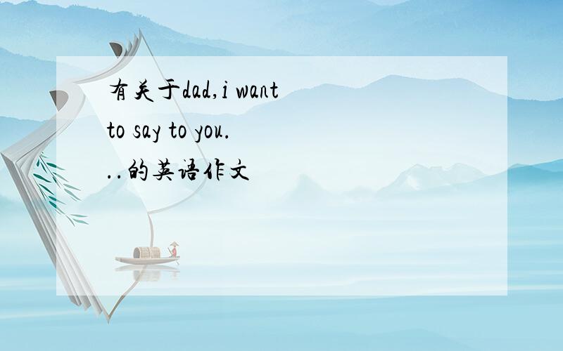 有关于dad,i want to say to you...的英语作文