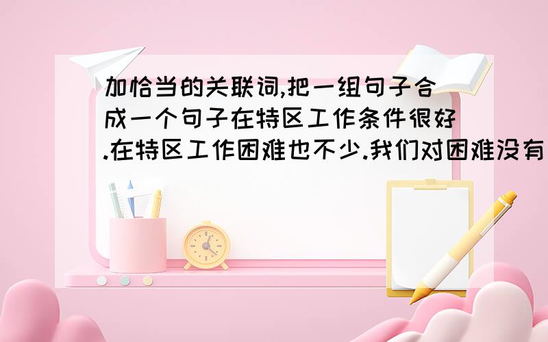 加恰当的关联词,把一组句子合成一个句子在特区工作条件很好.在特区工作困难也不少.我们对困难没有思想准备,会给工作带来损失.