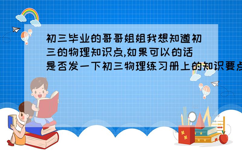 初三毕业的哥哥姐姐我想知道初三的物理知识点,如果可以的话是否发一下初三物理练习册上的知识要点?一定要是练习册上的哦（全一点）