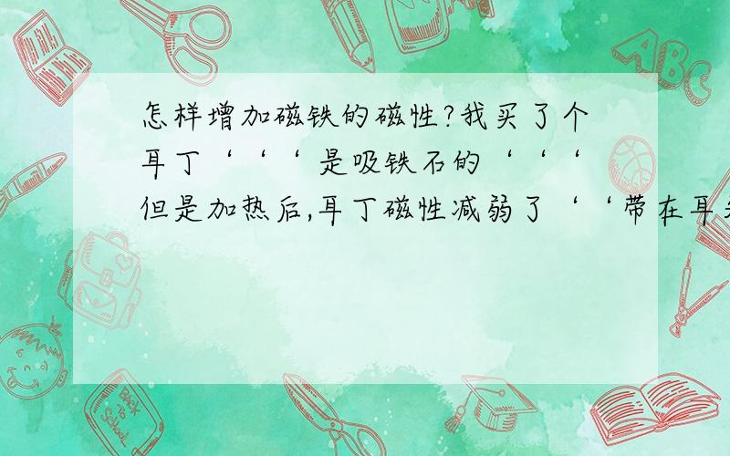 怎样增加磁铁的磁性?我买了个耳丁‘‘‘ 是吸铁石的‘‘‘但是加热后,耳丁磁性减弱了‘‘带在耳朵上非常容易掉!怎样可以使吸铁石的磁性加大呢?