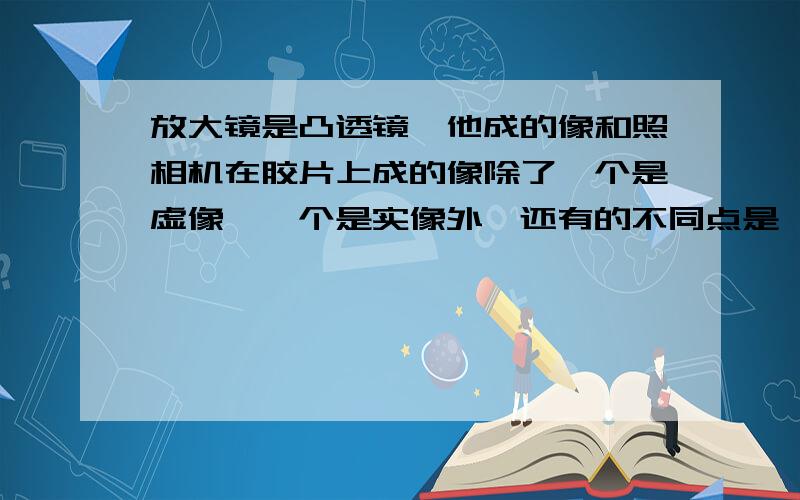 放大镜是凸透镜,他成的像和照相机在胶片上成的像除了一个是虚像,一个是实像外,还有的不同点是