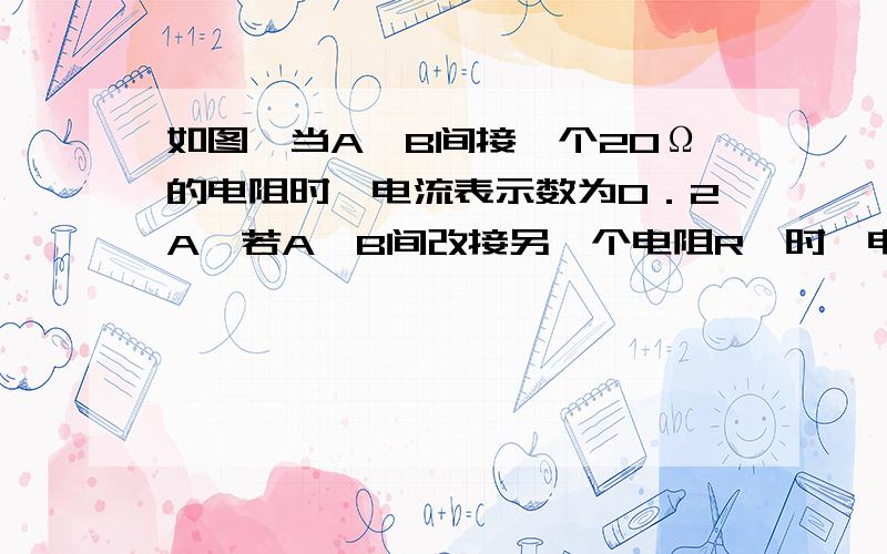 如图,当A,B间接一个20Ω的电阻时,电流表示数为0．2A,若A、B间改接另一个电阻R'时,电流表示数为0.4A,则R'的阻值可能是下列的哪种（ ）A.8ΩB.10ΩC.15ΩD.20Ω图：http://hi.baidu.com/%CE%DE%B5%D0%C5%F9%F6%A8%C5%