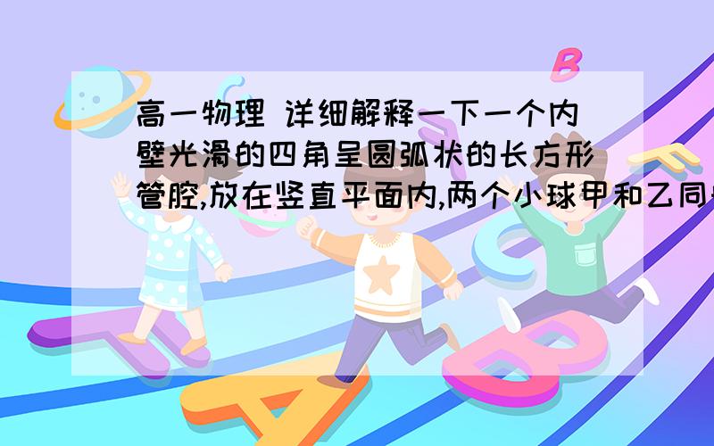 高一物理 详细解释一下一个内壁光滑的四角呈圆弧状的长方形管腔,放在竖直平面内,两个小球甲和乙同时自管口A放入,分别由路径ADC和ABC自由滑下,若B,D两点等高,则到达底部( )(A)甲球先到, (B)