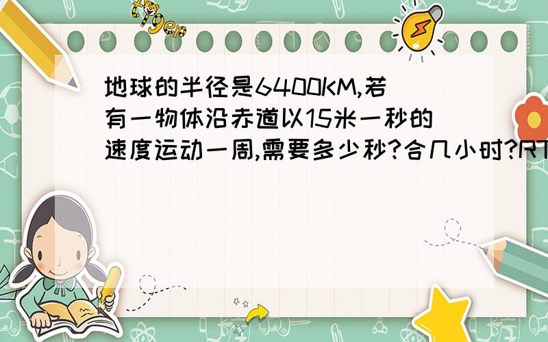 地球的半径是6400KM,若有一物体沿赤道以15米一秒的速度运动一周,需要多少秒?合几小时?RT,另外,π取3,不是3.14