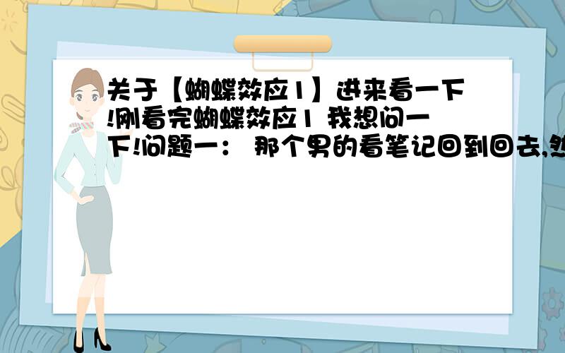 关于【蝴蝶效应1】进来看一下!刚看完蝴蝶效应1 我想问一下!问题一： 那个男的看笔记回到回去,然后以改变过去,改变自己的未来!这个是真的吗? 还是他患有精神病都是自己想象出来的? 问题