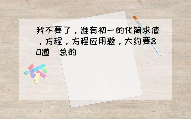 我不要了，谁有初一的化简求值，方程，方程应用题，大约要80道（总的）