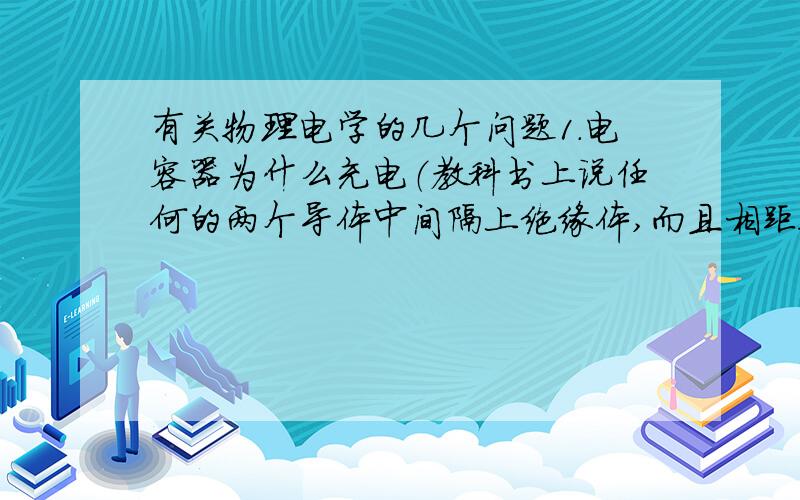 有关物理电学的几个问题1.电容器为什么充电（教科书上说任何的两个导体中间隔上绝缘体,而且相距很近就可以看作是一个电容器.然后书上用平行板电容器,就是两块铁板 ,中间的的绝缘介质