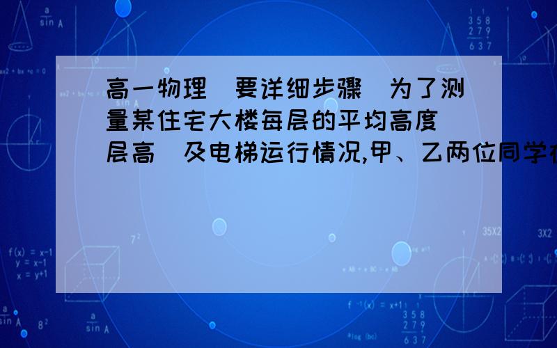 高一物理（要详细步骤）为了测量某住宅大楼每层的平均高度（层高）及电梯运行情况,甲、乙两位同学在一楼电梯内用电子体重计及秒表进行了以下实验,甲同学站在体重计上,乙同学记录电